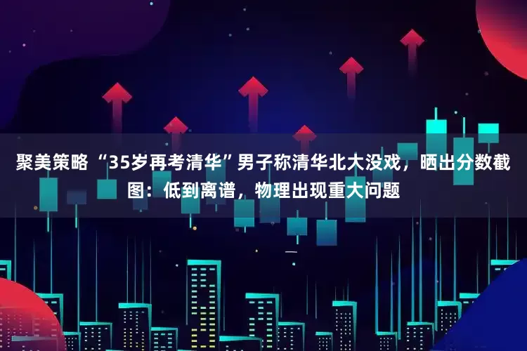 聚美策略 “35岁再考清华”男子称清华北大没戏，晒出分数截图：低到离谱，物理出现重大问题