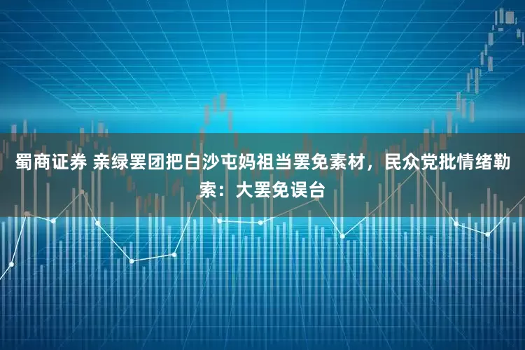 蜀商证券 亲绿罢团把白沙屯妈祖当罢免素材,民众党批情绪勒索:大罢免误台
