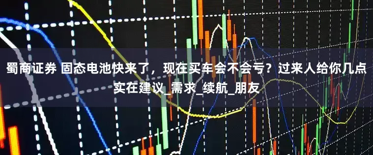 蜀商证券 固态电池快来了,现在买车会不会亏?过来人给你几点实在建议_需求_续航_朋友