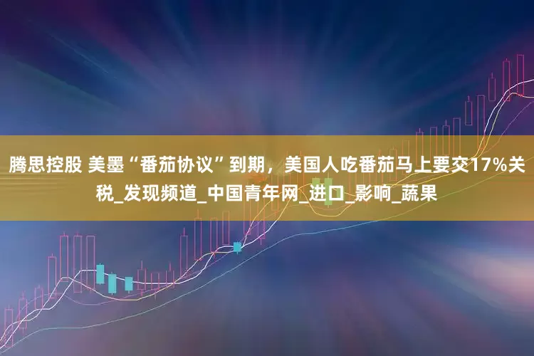 腾思控股 美墨“番茄协议”到期，美国人吃番茄马上要交17%关税_发现频道_中国青年网_进口_影响_蔬果