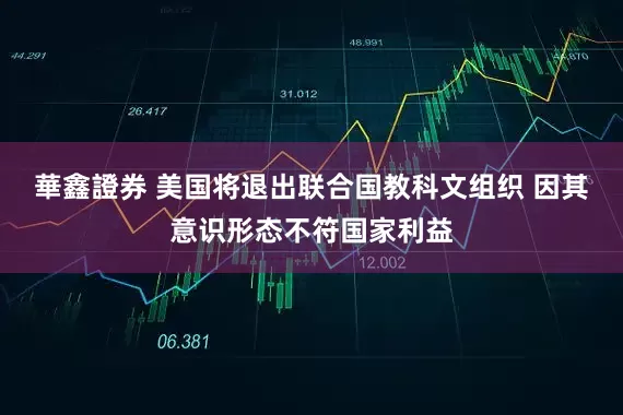 華鑫證券 美国将退出联合国教科文组织 因其意识形态不符国家利益