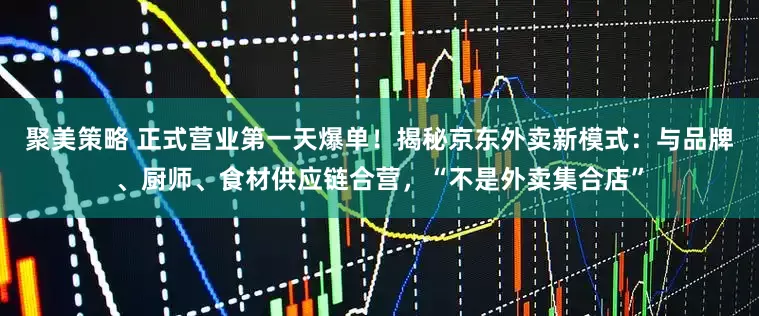 聚美策略 正式营业第一天爆单!揭秘京东外卖新模式:与品牌、厨师、食材供应链合营,“不是外卖集合店”