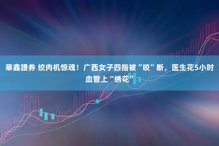 華鑫證券 绞肉机惊魂!广西女子四指被“咬”断,医生花5小时血管上“绣花”