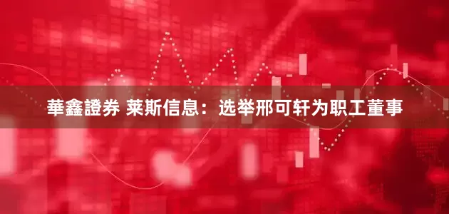 華鑫證券 莱斯信息：选举邢可轩为职工董事