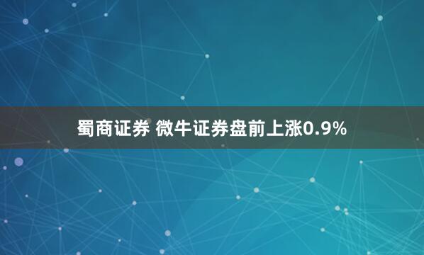 蜀商证券 微牛证券盘前上涨0.9%