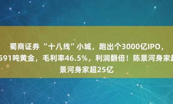 蜀商证券 “十八线”小城，跑出个3000亿IPO，手握1591吨黄金，毛利率46.5%，利润翻倍！陈景河身家超25亿