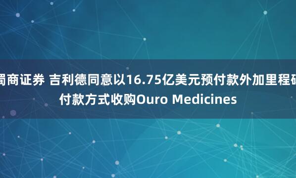 蜀商证券 吉利德同意以16.75亿美元预付款外加里程碑付款方式收购Ouro Medicines