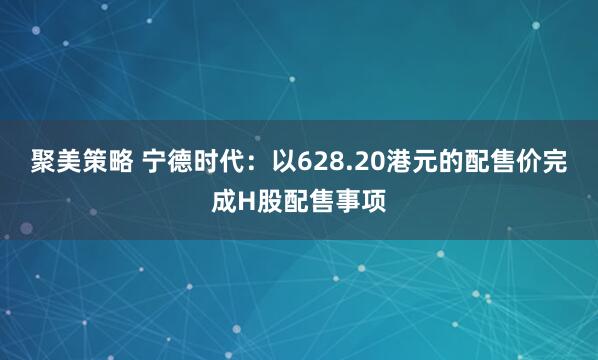 聚美策略 宁德时代：以628.20港元的配售价完成H股配售事项