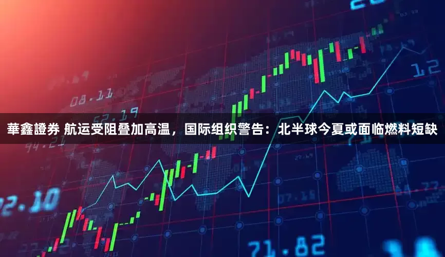 華鑫證券 航运受阻叠加高温,国际组织警告:北半球今夏或面临燃料短缺