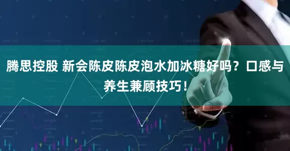 腾思控股 新会陈皮陈皮泡水加冰糖好吗？口感与养生兼顾技巧！